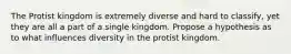 The Protist kingdom is extremely diverse and hard to classify, yet they are all a part of a single kingdom. Propose a hypothesis as to what influences diversity in the protist kingdom.