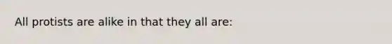 All protists are alike in that they all are: