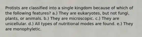 Protists are classified into a single kingdom because of which of the following features? a.) They are eukaryotes, but not fungi, plants, or animals. b.) They are microscopic. c.) They are unicellular. d.) All types of nutritional modes are found. e.) They are monophyletic.