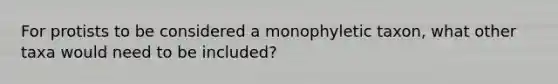 For protists to be considered a monophyletic taxon, what other taxa would need to be included?