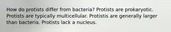 How do protists differ from bacteria? Protists are prokaryotic. Protists are typically multicellular. Protistis are generally larger than bacteria. Protists lack a nucleus.