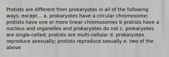 Protists are different from prokaryotes in all of the following ways, except... a. prokaryotes have a circular chromosome; protists have one or more linear chromosomes b protists have a nucleus and organelles and prokaryotes do not c. prokaryotes are single-celled; protists are multi-cellular d. prokaryotes reproduce asexually; protists reproduce sexually e. two of the above