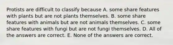 Protists are difficult to classify because A. some share features with plants but are not plants themselves. B. some share features with animals but are not animals themselves. C. some share features with fungi but are not fungi themselves. D. All of the answers are correct. E. None of the answers are correct.