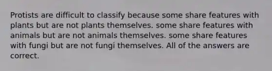 Protists are difficult to classify because some share features with plants but are not plants themselves. some share features with animals but are not animals themselves. some share features with fungi but are not fungi themselves. All of the answers are correct.