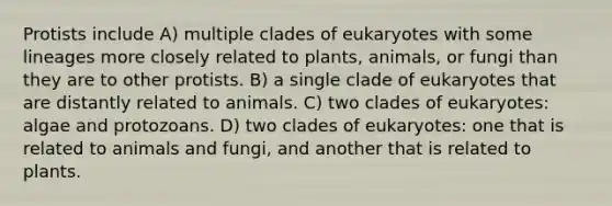 Protists include A) multiple clades of eukaryotes with some lineages more closely related to plants, animals, or fungi than they are to other protists. B) a single clade of eukaryotes that are distantly related to animals. C) two clades of eukaryotes: algae and protozoans. D) two clades of eukaryotes: one that is related to animals and fungi, and another that is related to plants.