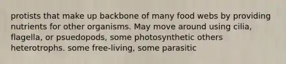 protists that make up backbone of many food webs by providing nutrients for other organisms. May move around using cilia, flagella, or psuedopods, some photosynthetic others heterotrophs. some free-living, some parasitic