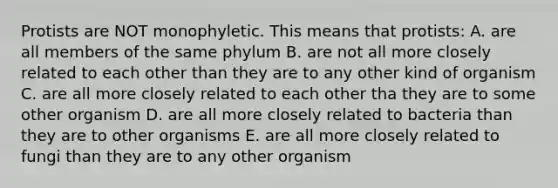 Protists are NOT monophyletic. This means that protists: A. are all members of the same phylum B. are not all more closely related to each other than they are to any other kind of organism C. are all more closely related to each other tha they are to some other organism D. are all more closely related to bacteria than they are to other organisms E. are all more closely related to fungi than they are to any other organism