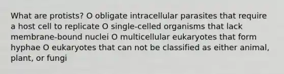 What are protists? O obligate intracellular parasites that require a host cell to replicate O single-celled organisms that lack membrane-bound nuclei O multicellular eukaryotes that form hyphae O eukaryotes that can not be classified as either animal, plant, or fungi