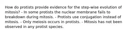 How do protists provide evidence for the step-wise evolution of mitosis? - In some protists the nuclear membrane fails to breakdown during mitosis. - Protists use conjugation instead of mitosis. - Only meiosis occurs in protists. - Mitosis has not been observed in any protist species.