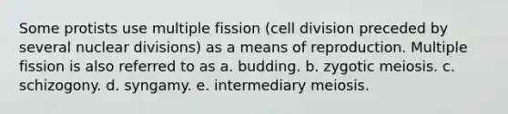 Some protists use multiple fission (cell division preceded by several nuclear divisions) as a means of reproduction. Multiple fission is also referred to as a. budding. b. zygotic meiosis. c. schizogony. d. syngamy. e. intermediary meiosis.