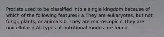 Protists used to be classified into a single kingdom because of which of the following features? a.They are eukaryotes, but not fungi, plants, or animals b. They are microscopic c.They are unicellular d.All types of nutritional modes are found