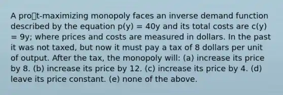 A prot-maximizing monopoly faces an inverse demand function described by the equation p(y) = 40y and its total costs are c(y) = 9y; where prices and costs are measured in dollars. In the past it was not taxed, but now it must pay a tax of 8 dollars per unit of output. After the tax, the monopoly will: (a) increase its price by 8. (b) increase its price by 12. (c) increase its price by 4. (d) leave its price constant. (e) none of the above.