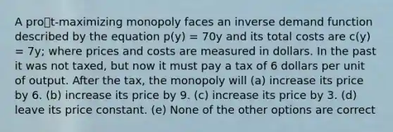 A prot-maximizing monopoly faces an inverse demand function described by the equation p(y) = 70y and its total costs are c(y) = 7y; where prices and costs are measured in dollars. In the past it was not taxed, but now it must pay a tax of 6 dollars per unit of output. After the tax, the monopoly will (a) increase its price by 6. (b) increase its price by 9. (c) increase its price by 3. (d) leave its price constant. (e) None of the other options are correct