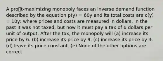 A prot-maximizing monopoly faces an inverse demand function described by the equation p(y) = 60y and its total costs are c(y) = 10y; where prices and costs are measured in dollars. In the past it was not taxed, but now it must pay a tax of 6 dollars per unit of output. After the tax, the monopoly will (a) increase its price by 6. (b) increase its price by 9. (c) increase its price by 3. (d) leave its price constant. (e) None of the other options are correct