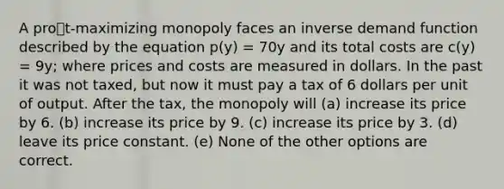 A prot-maximizing monopoly faces an inverse demand function described by the equation p(y) = 70y and its total costs are c(y) = 9y; where prices and costs are measured in dollars. In the past it was not taxed, but now it must pay a tax of 6 dollars per unit of output. After the tax, the monopoly will (a) increase its price by 6. (b) increase its price by 9. (c) increase its price by 3. (d) leave its price constant. (e) None of the other options are correct.