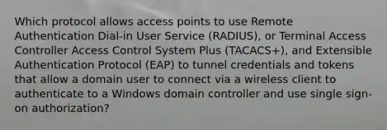 Which protocol allows access points to use Remote Authentication Dial-in User Service (RADIUS), or Terminal Access Controller Access Control System Plus (TACACS+), and Extensible Authentication Protocol (EAP) to tunnel credentials and tokens that allow a domain user to connect via a wireless client to authenticate to a Windows domain controller and use single sign-on authorization?