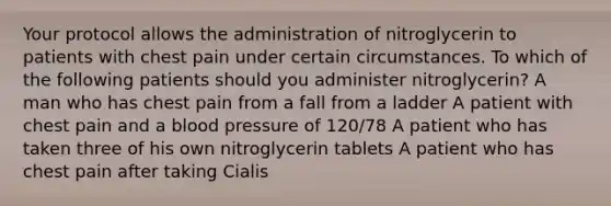 Your protocol allows the administration of nitroglycerin to patients with chest pain under certain circumstances. To which of the following patients should you administer nitroglycerin? A man who has chest pain from a fall from a ladder A patient with chest pain and a blood pressure of 120/78 A patient who has taken three of his own nitroglycerin tablets A patient who has chest pain after taking Cialis