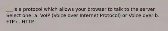 ___is a protocol which allows your browser to talk to the server Select one: a. VoIP (Voice over Internet Protocol) or Voice over b. FTP c. HTTP