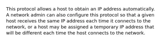 This protocol allows a host to obtain an IP address automatically. A network admin can also configure this protocol so that a given host receives the same IP address each time it connects to the network, or a host may be assigned a temporary IP address that will be different each time the host connects to the network.