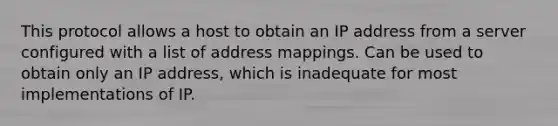 This protocol allows a host to obtain an IP address from a server configured with a list of address mappings. Can be used to obtain only an IP address, which is inadequate for most implementations of IP.