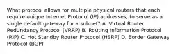 What protocol allows for multiple physical routers that each require unique Internet Protocol (IP) addresses, to serve as a single default gateway for a subnet? A. Virtual Router Redundancy Protocol (VRRP) B. Routing Information Protocol (RIP) C. Hot Standby Router Protocol (HSRP) D. Border Gateway Protocol (BGP)