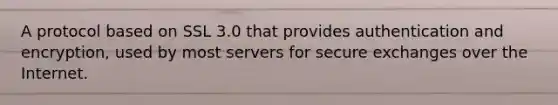 A protocol based on SSL 3.0 that provides authentication and encryption, used by most servers for secure exchanges over the Internet.