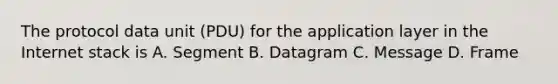 The protocol data unit (PDU) for the application layer in the Internet stack is A. Segment B. Datagram C. Message D. Frame