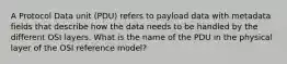 A Protocol Data unit (PDU) refers to payload data with metadata fields that describe how the data needs to be handled by the different OSI layers. What is the name of the PDU in the physical layer of the OSI reference model?