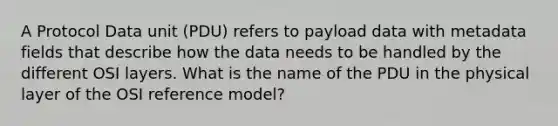 A Protocol Data unit (PDU) refers to payload data with metadata fields that describe how the data needs to be handled by the different OSI layers. What is the name of the PDU in the physical layer of the OSI reference model?