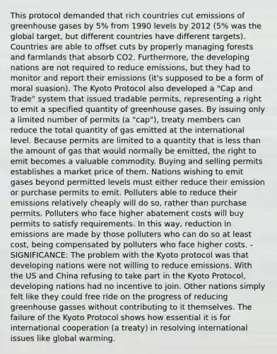 This protocol demanded that rich countries cut emissions of greenhouse gases by 5% from 1990 levels by 2012 (5% was the global target, but different countries have different targets). Countries are able to offset cuts by properly managing forests and farmlands that absorb CO2. Furthermore, the developing nations are not required to reduce emissions, but they had to monitor and report their emissions (it's supposed to be a form of moral suasion). The Kyoto Protocol also developed a "Cap and Trade" system that issued tradable permits, representing a right to emit a specified quantity of greenhouse gases. By issuing only a limited number of permits (a "cap"), treaty members can reduce the total quantity of gas emitted at the international level. Because permits are limited to a quantity that is less than the amount of gas that would normally be emitted, the right to emit becomes a valuable commodity. Buying and selling permits establishes a market price of them. Nations wishing to emit gases beyond permitted levels must either reduce their emission or purchase permits to emit. Polluters able to reduce their emissions relatively cheaply will do so, rather than purchase permits. Polluters who face higher abatement costs will buy permits to satisfy requirements. In this way, reduction in emissions are made by those polluters who can do so at least cost, being compensated by polluters who face higher costs. - SIGNIFICANCE: The problem with the Kyoto protocol was that developing nations were not willing to reduce emissions. With the US and China refusing to take part in the Kyoto Protocol, developing nations had no incentive to join. Other nations simply felt like they could free ride on the progress of reducing greenhouse gasses without contributing to it themselves. The failure of the Kyoto Protocol shows how essential it is for international cooperation (a treaty) in resolving international issues like global warming.