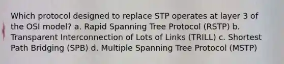 Which protocol designed to replace STP operates at layer 3 of the OSI model? a. Rapid Spanning Tree Protocol (RSTP) b. Transparent Interconnection of Lots of Links (TRILL) c. Shortest Path Bridging (SPB) d. Multiple Spanning Tree Protocol (MSTP)