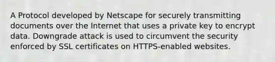 A Protocol developed by Netscape for securely transmitting documents over the Internet that uses a private key to encrypt data. Downgrade attack is used to circumvent the security enforced by SSL certificates on HTTPS-enabled websites.