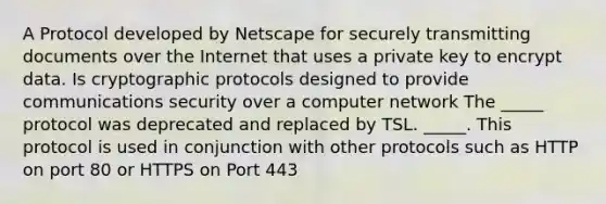 A Protocol developed by Netscape for securely transmitting documents over the Internet that uses a private key to encrypt data. Is cryptographic protocols designed to provide communications security over a computer network The _____ protocol was deprecated and replaced by TSL. _____. This protocol is used in conjunction with other protocols such as HTTP on port 80 or HTTPS on Port 443