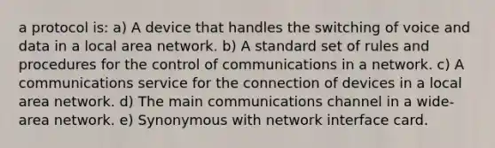 a protocol is: a) A device that handles the switching of voice and data in a local area network. b) A standard set of rules and procedures for the control of communications in a network. c) A communications service for the connection of devices in a local area network. d) The main communications channel in a wide-area network. e) Synonymous with network interface card.