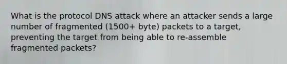 What is the protocol DNS attack where an attacker sends a large number of fragmented (1500+ byte) packets to a target, preventing the target from being able to re-assemble fragmented packets?