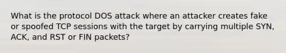 What is the protocol DOS attack where an attacker creates fake or spoofed TCP sessions with the target by carrying multiple SYN, ACK, and RST or FIN packets?