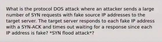 What is the protocol DOS attack where an attacker sends a large number of SYN requests with fake source IP addresses to the target server. The target server responds to each fake IP address with a SYN-ACK and times out waiting for a response since each IP address is fake? *SYN flood attack*?