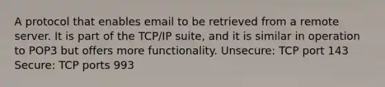 A protocol that enables email to be retrieved from a remote server. It is part of the TCP/IP suite, and it is similar in operation to POP3 but offers more functionality. Unsecure: TCP port 143 Secure: TCP ports 993