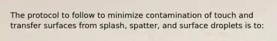 The protocol to follow to minimize contamination of touch and transfer surfaces from splash, spatter, and surface droplets is to: