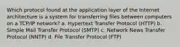 Which protocol found at the application layer of the Internet architecture is a system for transferring files between computers on a TCP/IP network? a. Hypertext Transfer Protocol (HTTP) b. Simple Mail Transfer Protocol (SMTP) c. Network News Transfer Protocol (NNTP) d. File Transfer Protocol (FTP)