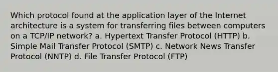 Which protocol found at the application layer of the Internet architecture is a system for transferring files between computers on a TCP/IP network? a. Hypertext Transfer Protocol (HTTP) b. Simple Mail Transfer Protocol (SMTP) c. Network News Transfer Protocol (NNTP) d. File Transfer Protocol (FTP)