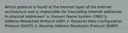 Which protocol is found at the Internet layer of the Internet architecture and is responsible for translating Internet addresses to physical addresses? a. Domain Name System (DNS) b. Address Resolution Protocol (ARP) c. Dynamic Host Configuration Protocol (DHCP) d. Reverse Address Resolution Protocol (RARP)