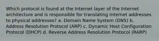 Which protocol is found at the Internet layer of the Internet architecture and is responsible for translating Internet addresses to physical addresses? a. Domain Name System (DNS) b. Address Resolution Protocol (ARP) c. Dynamic Host Configuration Protocol (DHCP) d. Reverse Address Resolution Protocol (RARP)