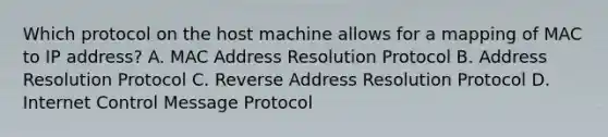 Which protocol on the host machine allows for a mapping of MAC to IP address? A. MAC Address Resolution Protocol B. Address Resolution Protocol C. Reverse Address Resolution Protocol D. Internet Control Message Protocol