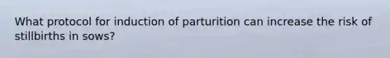 What protocol for induction of parturition can increase the risk of stillbirths in sows?