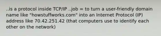 ..is a protocol inside TCP/IP ..job = to turn a user-friendly domain name like "howstuffworks.com" into an Internet Protocol (IP) address like 70.42.251.42 (that computers use to identify each other on the network)