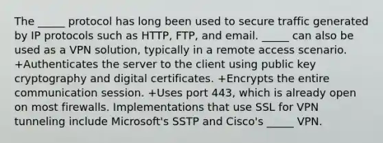 The _____ protocol has long been used to secure traffic generated by IP protocols such as HTTP, FTP, and email. _____ can also be used as a VPN solution, typically in a remote access scenario. +Authenticates the server to the client using public key cryptography and digital certificates. +Encrypts the entire communication session. +Uses port 443, which is already open on most firewalls. Implementations that use SSL for VPN tunneling include Microsoft's SSTP and Cisco's _____ VPN.