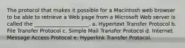 The protocol that makes it possible for a Macintosh web browser to be able to retrieve a Web page from a Microsoft Web server is called the _____________________. a. Hypertext Transfer Protocol b. File Transfer Protocol c. Simple Mail Transfer Protocol d. Internet Message Access Protocol e. Hyperlink Transfer Protocol.