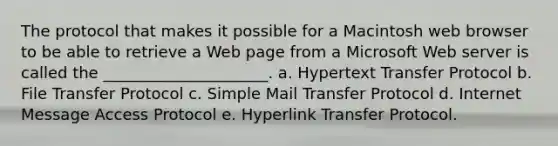 The protocol that makes it possible for a Macintosh web browser to be able to retrieve a Web page from a Microsoft Web server is called the _____________________. a. Hypertext Transfer Protocol b. File Transfer Protocol c. Simple Mail Transfer Protocol d. Internet Message Access Protocol e. Hyperlink Transfer Protocol.