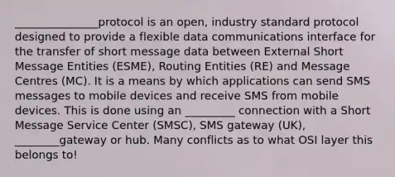 _______________protocol is an open, industry standard protocol designed to provide a flexible data communications interface for the transfer of short message data between External Short Message Entities (ESME), Routing Entities (RE) and Message Centres (MC). It is a means by which applications can send SMS messages to mobile devices and receive SMS from mobile devices. This is done using an _________ connection with a Short Message Service Center (SMSC), SMS gateway (UK), ________gateway or hub. Many conflicts as to what OSI layer this belongs to!